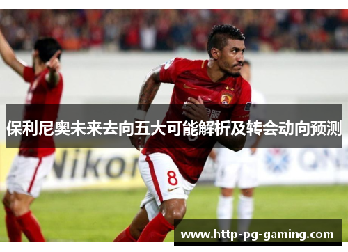 保利尼奥未来去向五大可能解析及转会动向预测