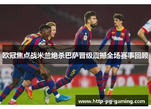 欧冠焦点战米兰绝杀巴萨晋级震撼全场赛事回顾