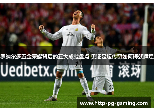罗纳尔多五金荣耀背后的五大成就盘点 见证足坛传奇如何铸就辉煌