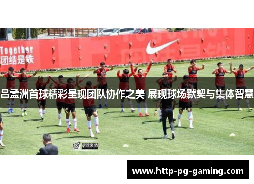 吕孟洲首球精彩呈现团队协作之美 展现球场默契与集体智慧