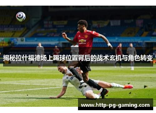 揭秘拉什福德场上踢球位置背后的战术玄机与角色转变