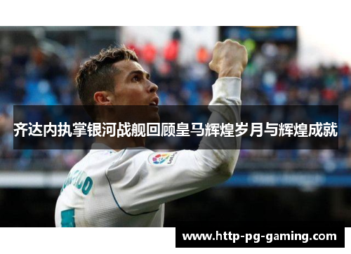 齐达内执掌银河战舰回顾皇马辉煌岁月与辉煌成就