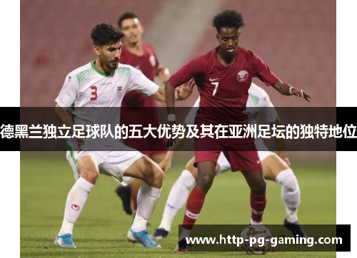 德黑兰独立足球队的五大优势及其在亚洲足坛的独特地位 德黑兰独立足球队的五大优势及其在亚洲足坛的独特地位