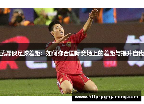 武磊谈足球差距:如何弥合国际赛场上的差距与提升自我 武磊谈足球差距:如何弥合国际赛场上的差距与提升自我