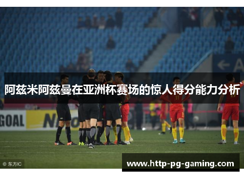阿兹米阿兹曼在亚洲杯赛场的惊人得分能力分析