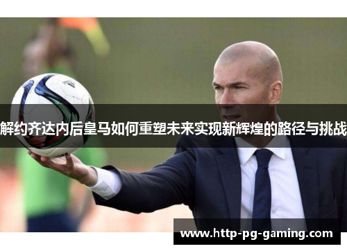 解约齐达内后皇马如何重塑未来实现新辉煌的路径与挑战